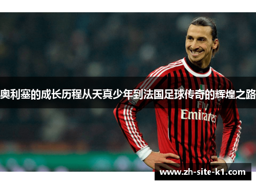 奥利塞的成长历程从天真少年到法国足球传奇的辉煌之路