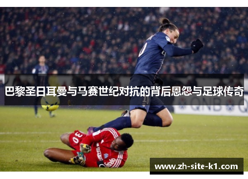 巴黎圣日耳曼与马赛世纪对抗的背后恩怨与足球传奇