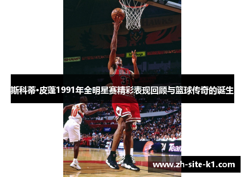 斯科蒂·皮蓬1991年全明星赛精彩表现回顾与篮球传奇的诞生