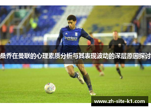桑乔在曼联的心理素质分析与其表现波动的深层原因探讨 桑乔在曼联的心理素质分析与其表现波动的深层原因探讨