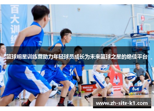 篮球明星训练营助力年轻球员成长为未来篮球之星的绝佳平台 篮球明星训练营助力年轻球员成长为未来篮球之星的绝佳平台