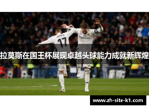 拉莫斯在国王杯展现卓越头球能力成就新辉煌 拉莫斯在国王杯展现卓越头球能力成就新辉煌