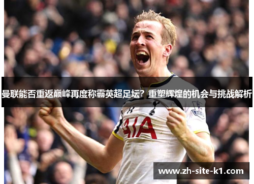 曼联能否重返巅峰再度称霸英超足坛？重塑辉煌的机会与挑战解析