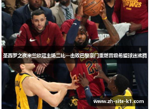 圣西罗之夜米兰欧冠主场二比一击败巴黎豪门重燃晋级希望球迷沸腾