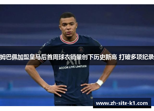 姆巴佩加盟皇马后首周球衣销量创下历史新高 打破多项纪录 姆巴佩加盟皇马后首周球衣销量创下历史新高 打破多项纪录