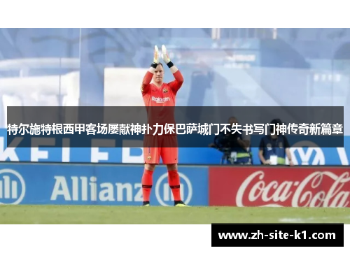 特尔施特根西甲客场屡献神扑力保巴萨城门不失书写门神传奇新篇章