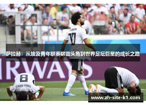 萨拉赫：从埃及青年联赛崭露头角到世界足坛巨星的成长之路
