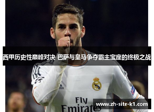 西甲历史性巅峰对决 巴萨与皇马争夺霸主宝座的终极之战