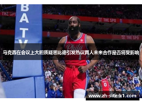 马克西在会议上大胆质疑恩比德引发热议两人未来合作是否将受影响 马克西在会议上大胆质疑恩比德引发热议两人未来合作是否将受影响