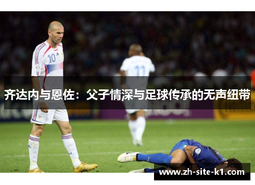 齐达内与恩佐:父子情深与足球传承的无声纽带 齐达内与恩佐:父子情深与足球传承的无声纽带