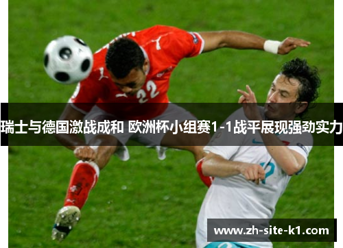 瑞士与德国激战成和 欧洲杯小组赛1-1战平展现强劲实力