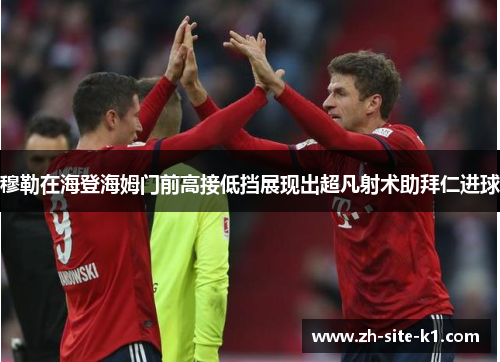 穆勒在海登海姆门前高接低挡展现出超凡射术助拜仁进球 穆勒在海登海姆门前高接低挡展现出超凡射术助拜仁进球